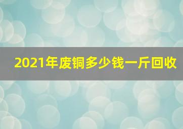 2021年废铜多少钱一斤回收