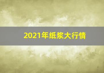 2021年纸浆大行情