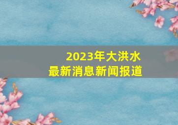 2023年大洪水最新消息新闻报道