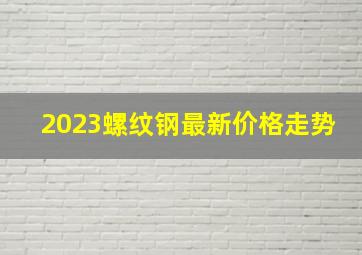 2023螺纹钢最新价格走势