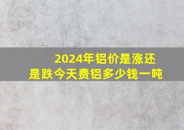 2024年铝价是涨还是跌今天费铝多少钱一吨