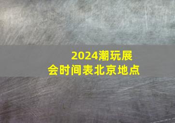 2024潮玩展会时间表北京地点