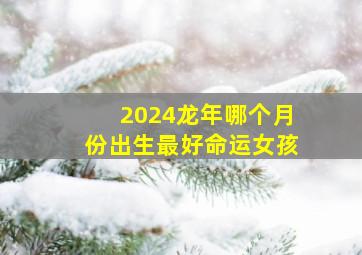 2024龙年哪个月份出生最好命运女孩