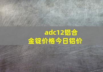 adc12铝合金锭价格今日铝价