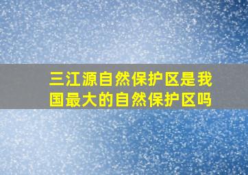 三江源自然保护区是我国最大的自然保护区吗