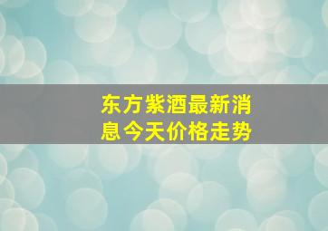 东方紫酒最新消息今天价格走势