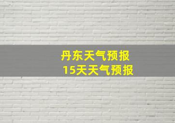 丹东天气预报15天天气预报