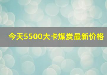 今天5500大卡煤炭最新价格