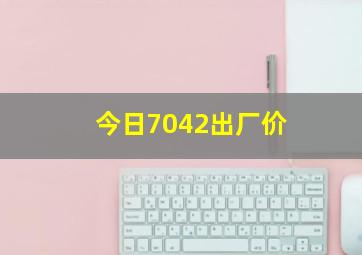 今日7042出厂价