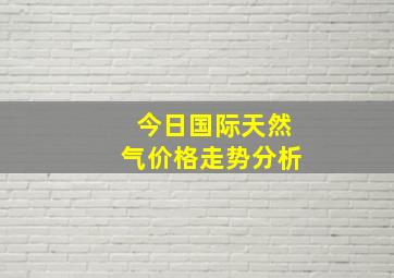 今日国际天然气价格走势分析