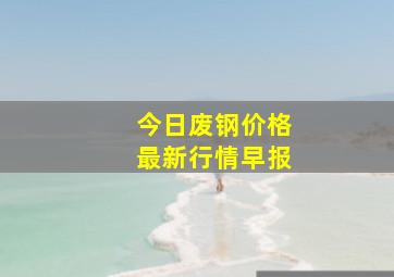 今日废钢价格最新行情早报