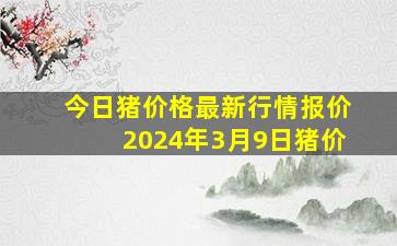 今日猪价格最新行情报价2024年3月9日猪价