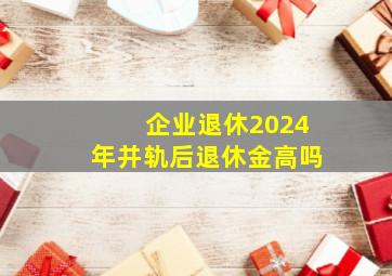 企业退休2024年并轨后退休金高吗