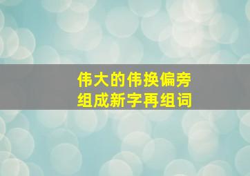 伟大的伟换偏旁组成新字再组词