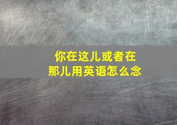 你在这儿或者在那儿用英语怎么念