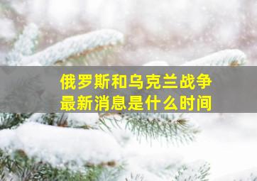 俄罗斯和乌克兰战争最新消息是什么时间