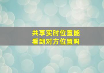 共享实时位置能看到对方位置吗