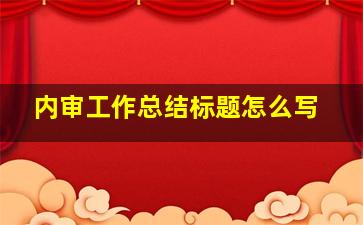 内审工作总结标题怎么写