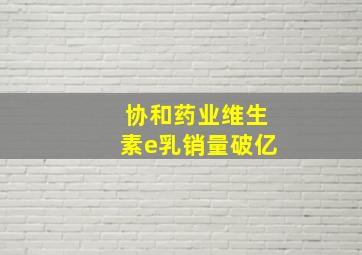 协和药业维生素e乳销量破亿