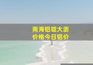 南海铝锭大沥价格今日铝价