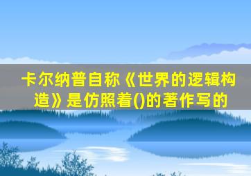 卡尔纳普自称《世界的逻辑构造》是仿照着()的著作写的