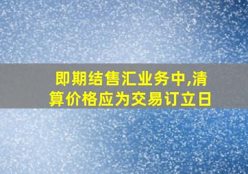 即期结售汇业务中,清算价格应为交易订立日