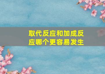 取代反应和加成反应哪个更容易发生