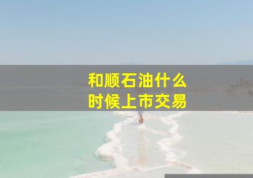 和顺石油什么时候上市交易