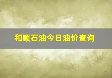 和顺石油今日油价查询