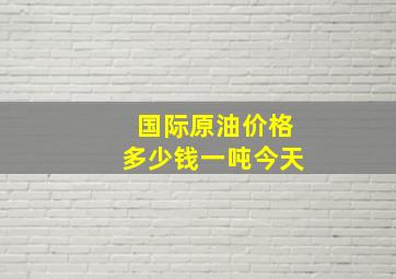 国际原油价格多少钱一吨今天