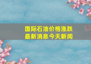 国际石油价格涨跌最新消息今天新闻