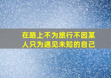 在路上不为旅行不因某人只为遇见未知的自己