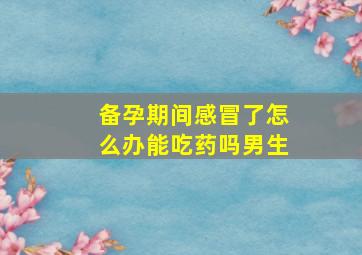 备孕期间感冒了怎么办能吃药吗男生