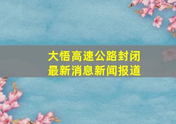 大悟高速公路封闭最新消息新闻报道