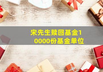 宋先生赎回基金10000份基金单位