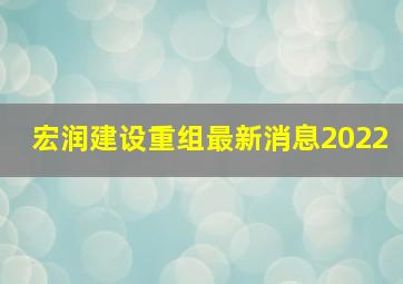 宏润建设重组最新消息2022