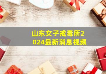 山东女子戒毒所2024最新消息视频