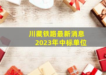 川藏铁路最新消息2023年中标单位