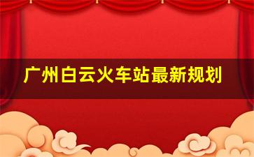 广州白云火车站最新规划