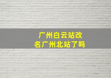 广州白云站改名广州北站了吗