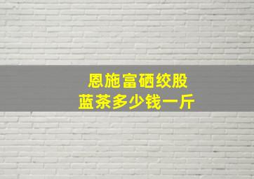 恩施富硒绞股蓝茶多少钱一斤