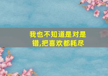 我也不知道是对是错,把喜欢都耗尽