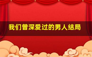 我们曾深爱过的男人结局