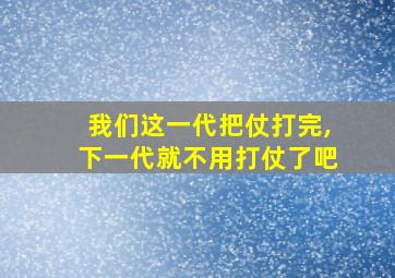 我们这一代把仗打完,下一代就不用打仗了吧