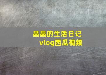 晶晶的生活日记vlog西瓜视频