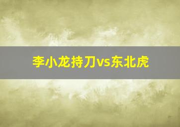 李小龙持刀vs东北虎