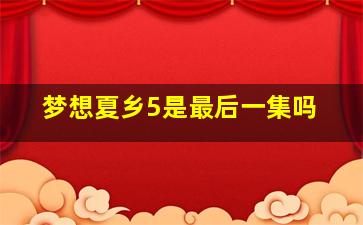 梦想夏乡5是最后一集吗