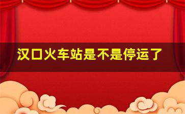 汉口火车站是不是停运了