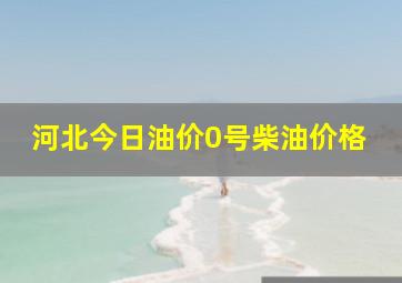 河北今日油价0号柴油价格