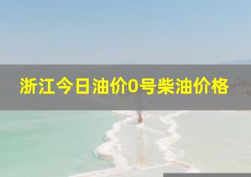 浙江今日油价0号柴油价格